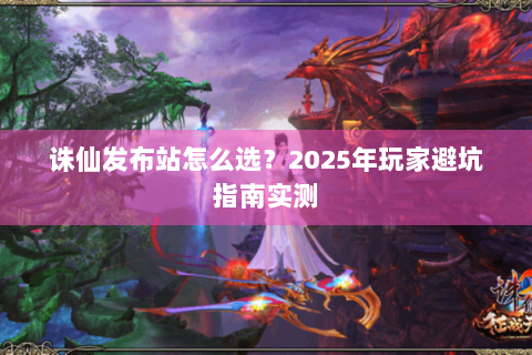 诛仙发布站怎么选？2025年玩家避坑指南实测
