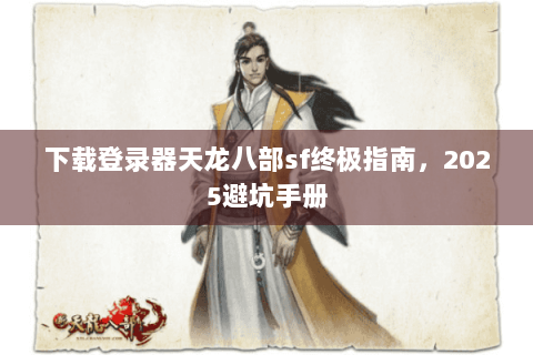 下载登录器天龙八部sf终极指南，2025避坑手册