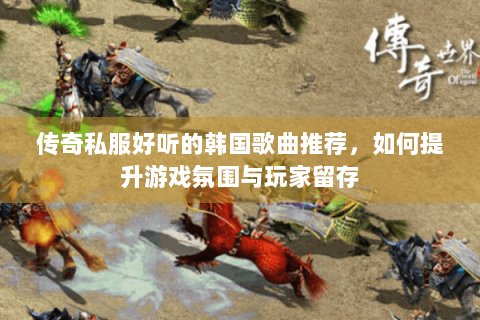 传奇私服好听的韩国歌曲推荐，如何提升游戏氛围与玩家留存