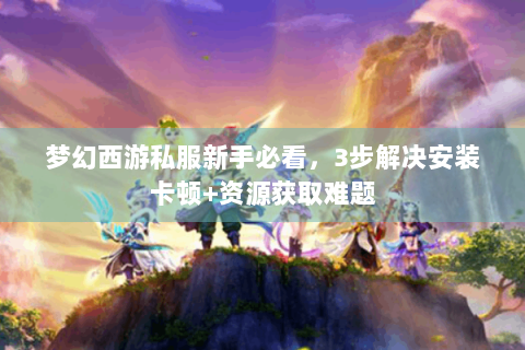 梦幻西游私服新手必看，3步解决安装卡顿+资源获取难题