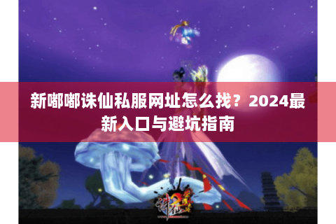 新嘟嘟诛仙私服网址怎么找？2024最新入口与避坑指南