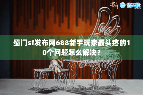 蜀门sf发布网688新手玩家最头疼的10个问题怎么解决？