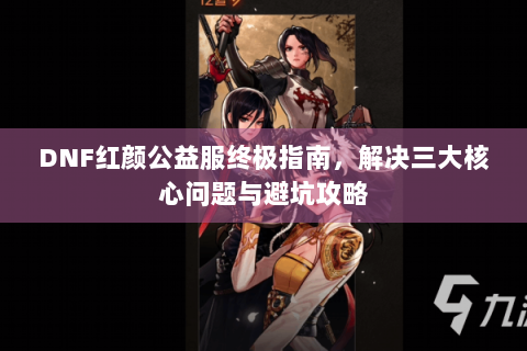 DNF红颜公益服终极指南，解决三大核心问题与避坑攻略