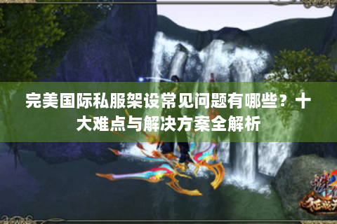 完美国际私服架设常见问题有哪些？十大难点与解决方案全解析