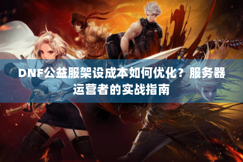DNF公益服架设成本如何优化？服务器运营者的实战指南