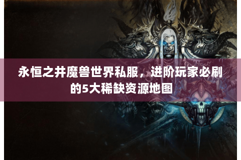 永恒之井魔兽世界私服，进阶玩家必刷的5大稀缺资源地图