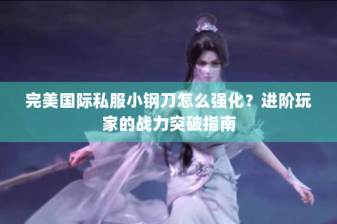 完美国际私服小钢刀怎么强化？进阶玩家的战力突破指南