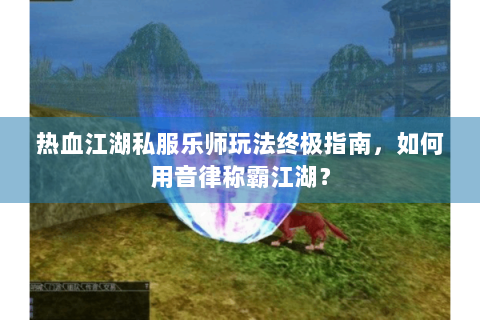 热血江湖私服乐师玩法终极指南，如何用音律称霸江湖？