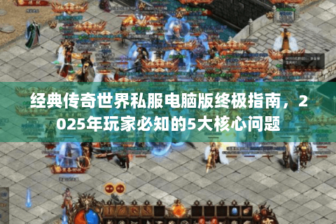 经典传奇世界私服电脑版终极指南，2025年玩家必知的5大核心问题