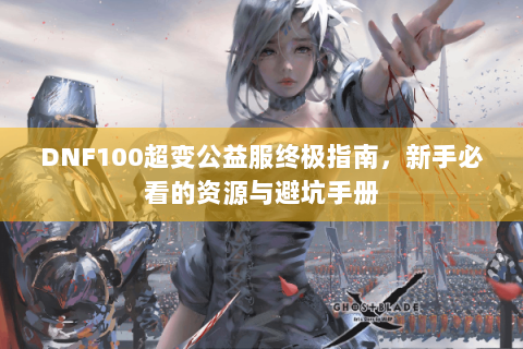 DNF100超变公益服终极指南，新手必看的资源与避坑手册