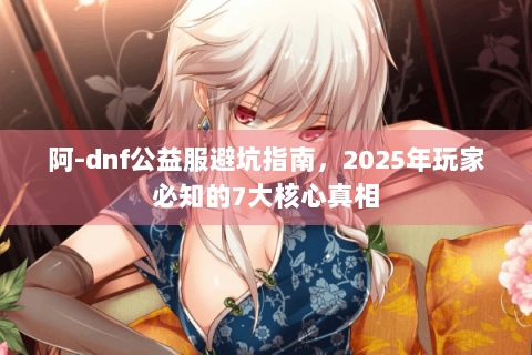 阿-dnf公益服避坑指南，2025年玩家必知的7大核心真相
