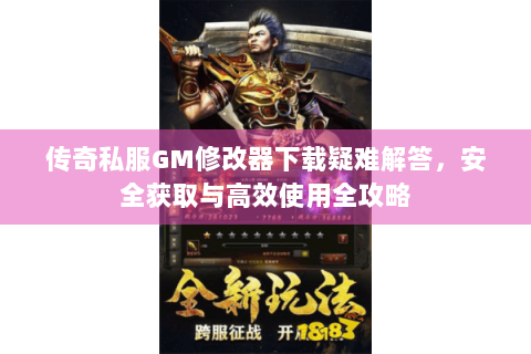 传奇私服GM修改器下载疑难解答，安全获取与高效使用全攻略