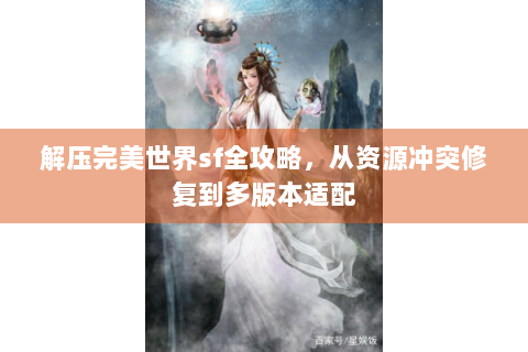 解压完美世界sf全攻略，从资源冲突修复到多版本适配
