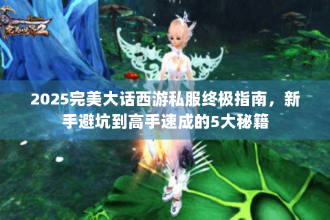 2025完美大话西游私服终极指南，新手避坑到高手速成的5大秘籍