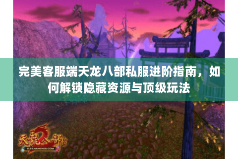 完美客服端天龙八部私服进阶指南，如何解锁隐藏资源与顶级玩法