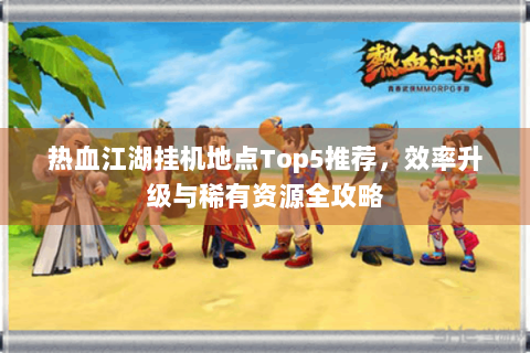 热血江湖挂机地点Top5推荐，效率升级与稀有资源全攻略
