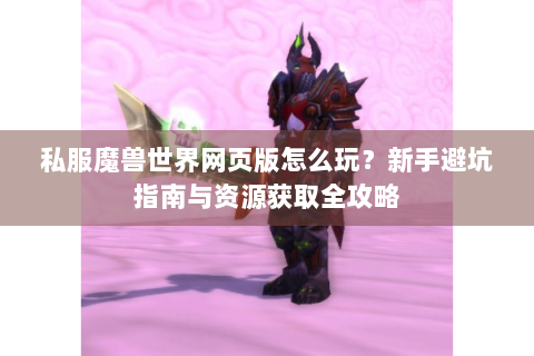 私服魔兽世界网页版怎么玩？新手避坑指南与资源获取全攻略