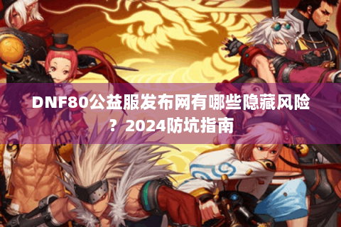 DNF80公益服发布网有哪些隐藏风险？2024防坑指南