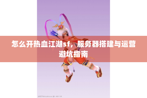 怎么开热血江湖sf，服务器搭建与运营避坑指南