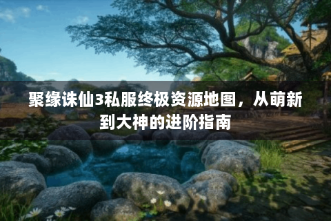 聚缘诛仙3私服终极资源地图，从萌新到大神的进阶指南