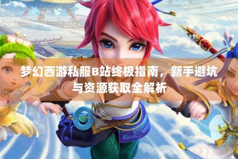 梦幻西游私服B站终极指南，新手避坑与资源获取全解析