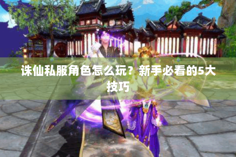 诛仙私服角色怎么玩？新手必看的5大技巧