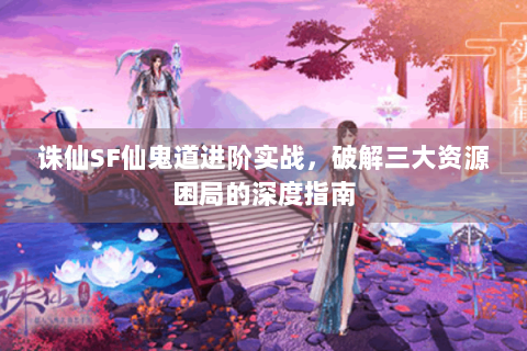 诛仙SF仙鬼道进阶实战，破解三大资源困局的深度指南