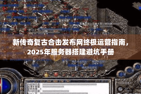 新传奇复古合击发布网终极运营指南，2025年服务器搭建避坑手册