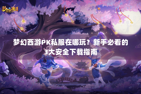 梦幻西游PK私服在哪玩？新手必看的3大安全下载指南