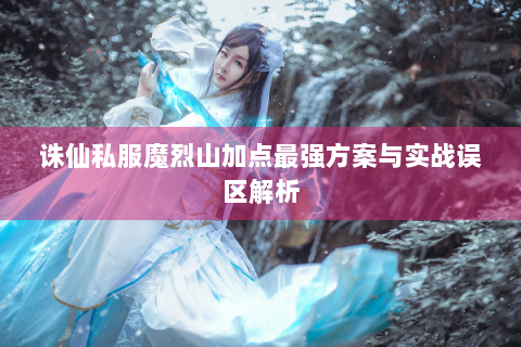 诛仙私服魔烈山加点最强方案与实战误区解析