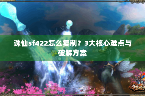 诛仙sf422怎么复制？3大核心难点与破解方案