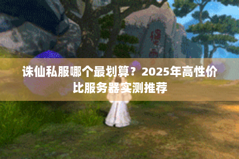 诛仙私服哪个最划算？2025年高性价比服务器实测推荐