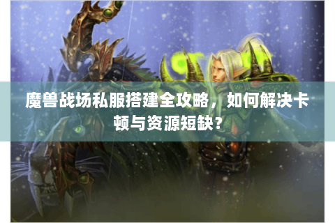 魔兽战场私服搭建全攻略，如何解决卡顿与资源短缺？