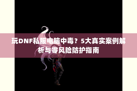 玩DNF私服电脑中毒？5大真实案例解析与零风险防护指南