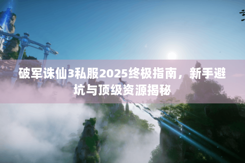 破军诛仙3私服2025终极指南，新手避坑与顶级资源揭秘