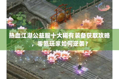 热血江湖公益服十大稀有装备获取攻略，零氪玩家如何逆袭？