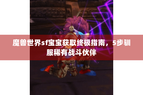 魔兽世界sf宝宝获取终极指南，5步驯服稀有战斗伙伴
