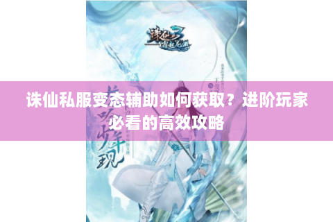 诛仙私服变态辅助如何获取？进阶玩家必看的高效攻略