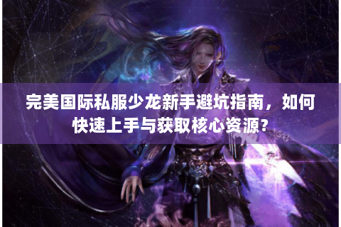 完美国际私服少龙新手避坑指南，如何快速上手与获取核心资源？