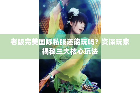 老版完美国际私服还能玩吗？资深玩家揭秘三大核心玩法