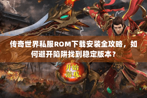 传奇世界私服ROM下载安装全攻略，如何避开陷阱找到稳定版本？