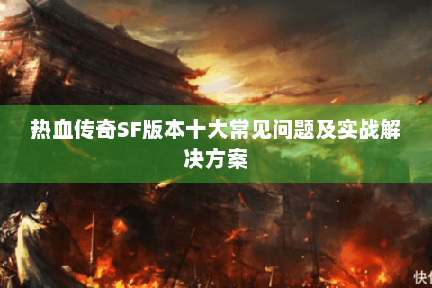 热血传奇SF版本十大常见问题及实战解决方案