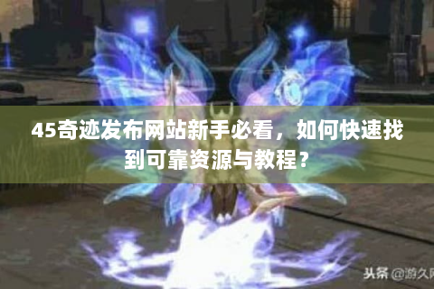 45奇迹发布网站新手必看，如何快速找到可靠资源与教程？