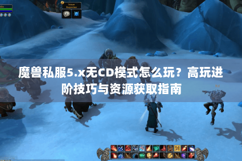 魔兽私服5.x无CD模式怎么玩？高玩进阶技巧与资源获取指南