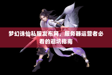 梦幻诛仙私服发布网，服务器运营者必看的避坑指南
