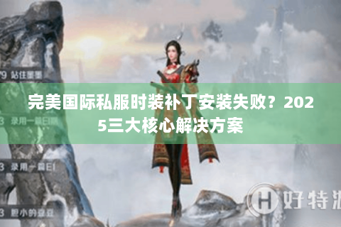 完美国际私服时装补丁安装失败？2025三大核心解决方案