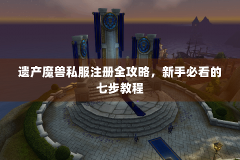 遗产魔兽私服注册全攻略，新手必看的七步教程