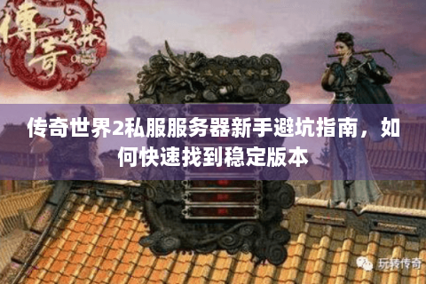 传奇世界2私服服务器新手避坑指南，如何快速找到稳定版本