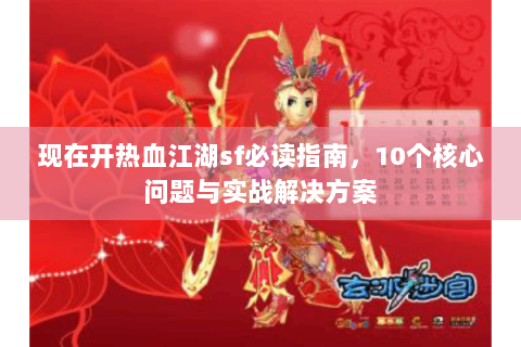 现在开热血江湖sf必读指南，10个核心问题与实战解决方案