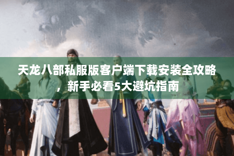 天龙八部私服版客户端下载安装全攻略，新手必看5大避坑指南